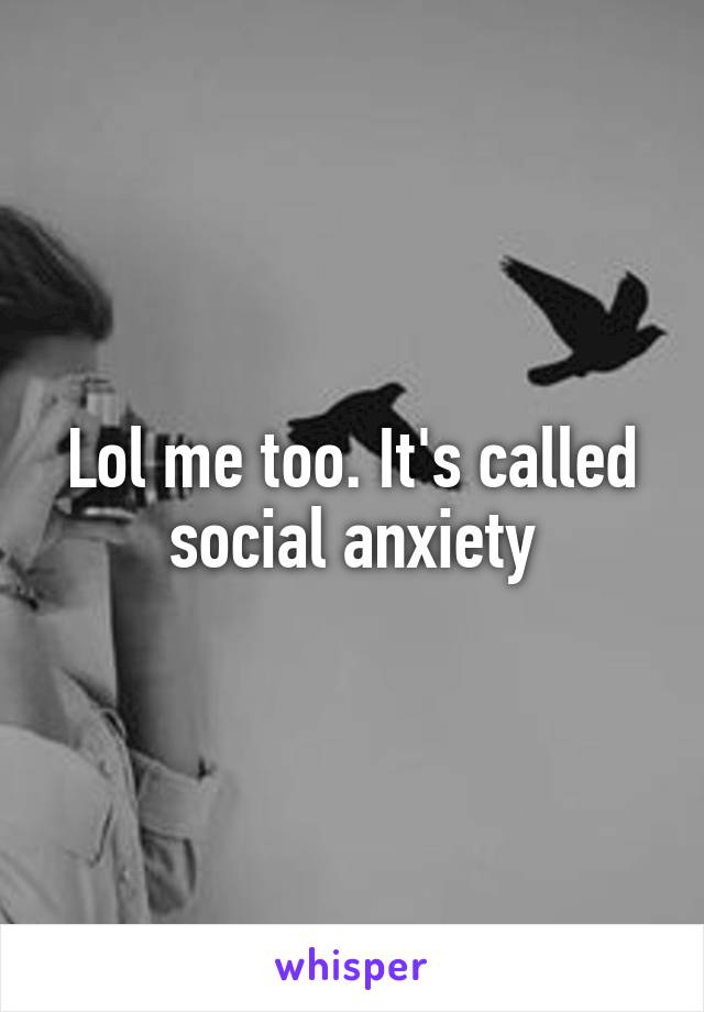 Lol me too. It's called social anxiety