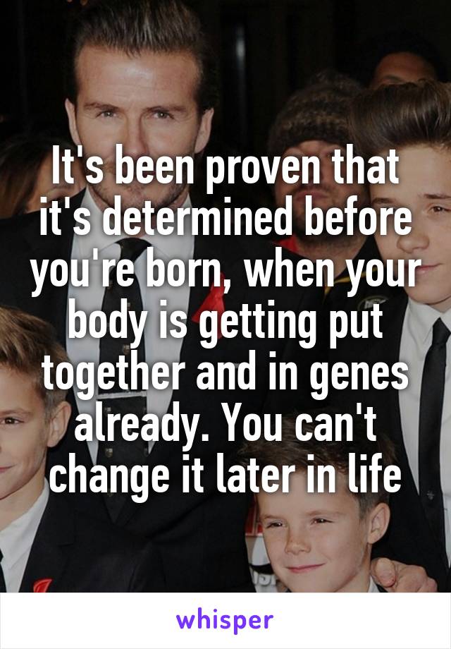 It's been proven that it's determined before you're born, when your body is getting put together and in genes already. You can't change it later in life