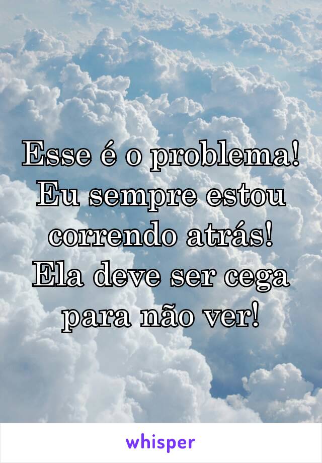 Esse é o problema! Eu sempre estou correndo atrás! Ela deve ser cega para não ver!