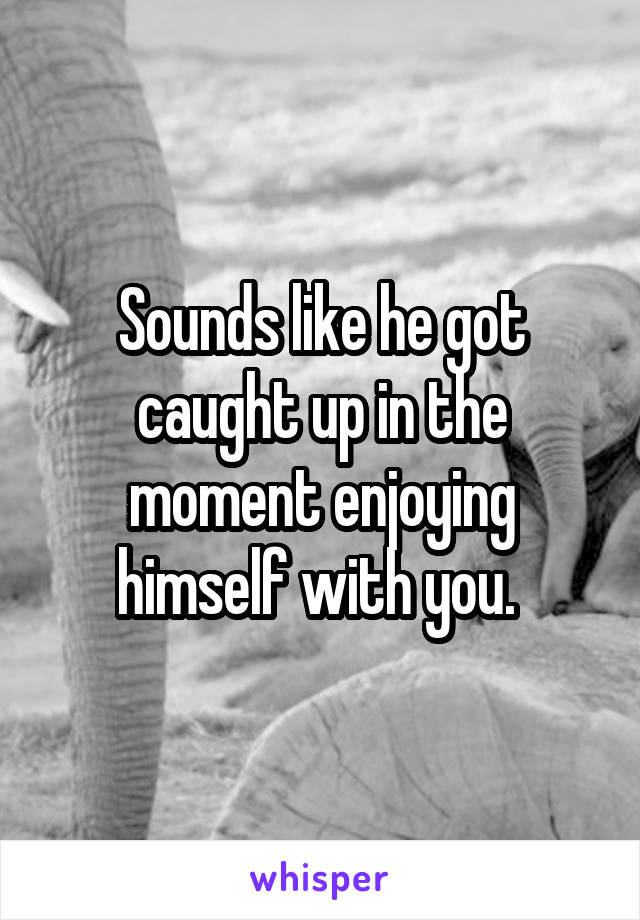 Sounds like he got caught up in the moment enjoying himself with you. 