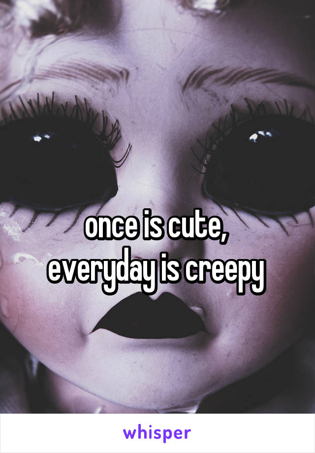 
once is cute, 
everyday is creepy 