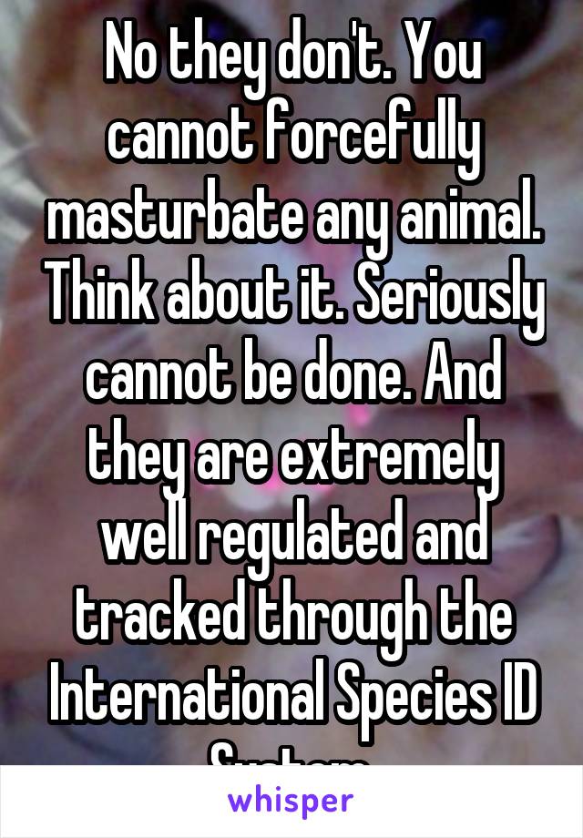 No they don't. You cannot forcefully masturbate any animal. Think about it. Seriously cannot be done. And they are extremely well regulated and tracked through the International Species ID System 