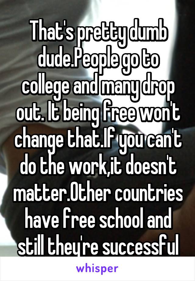 That's pretty dumb dude.People go to college and many drop out. It being free won't change that.If you can't do the work,it doesn't matter.Other countries have free school and still they're successful