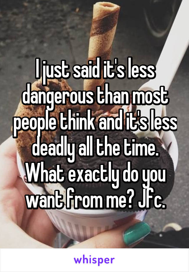 I just said it's less dangerous than most people think and it's less deadly all the time. What exactly do you want from me? Jfc.