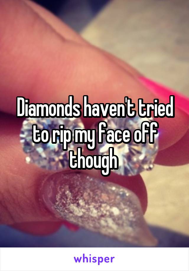 Diamonds haven't tried to rip my face off though 
