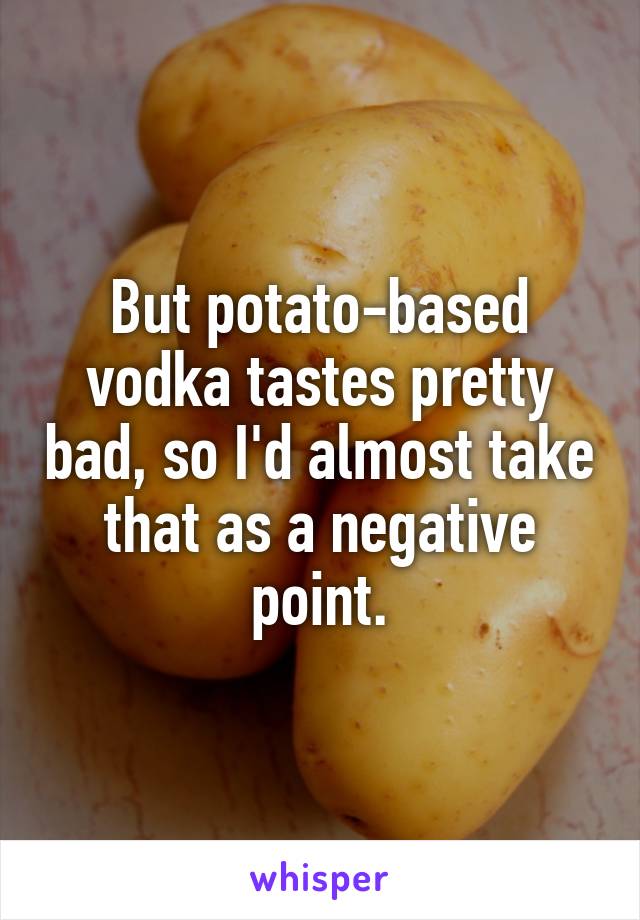 But potato-based vodka tastes pretty bad, so I'd almost take that as a negative point.