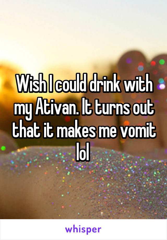 Wish I could drink with my Ativan. It turns out that it makes me vomit lol 