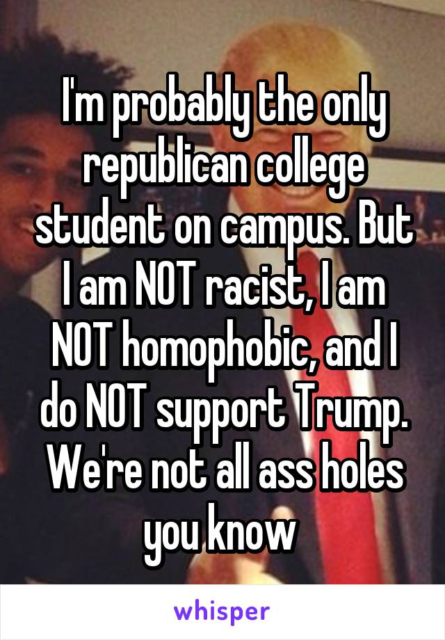I'm probably the only republican college student on campus. But I am NOT racist, I am NOT homophobic, and I do NOT support Trump. We're not all ass holes you know 