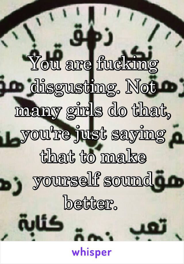 You are fucking disgusting. Not many girls do that, you're just saying that to make yourself sound better. 