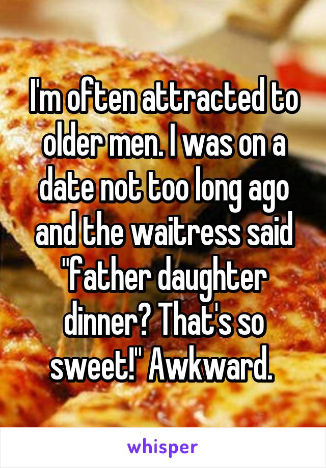 I'm often attracted to older men. I was on a date not too long ago and the waitress said "father daughter dinner? That's so sweet!" Awkward. 