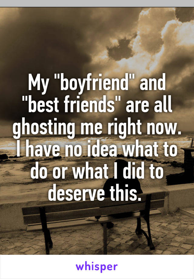 My "boyfriend" and "best friends" are all ghosting me right now. I have no idea what to do or what I did to deserve this. 