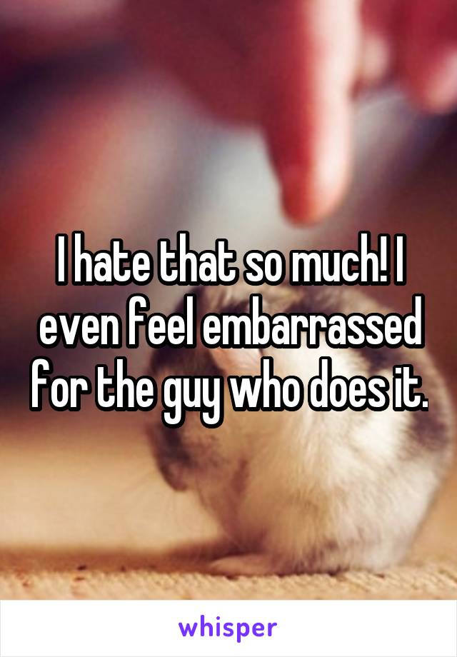 I hate that so much! I even feel embarrassed for the guy who does it.