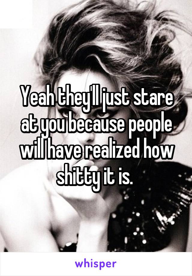 Yeah they'll just stare at you because people will have realized how shitty it is. 