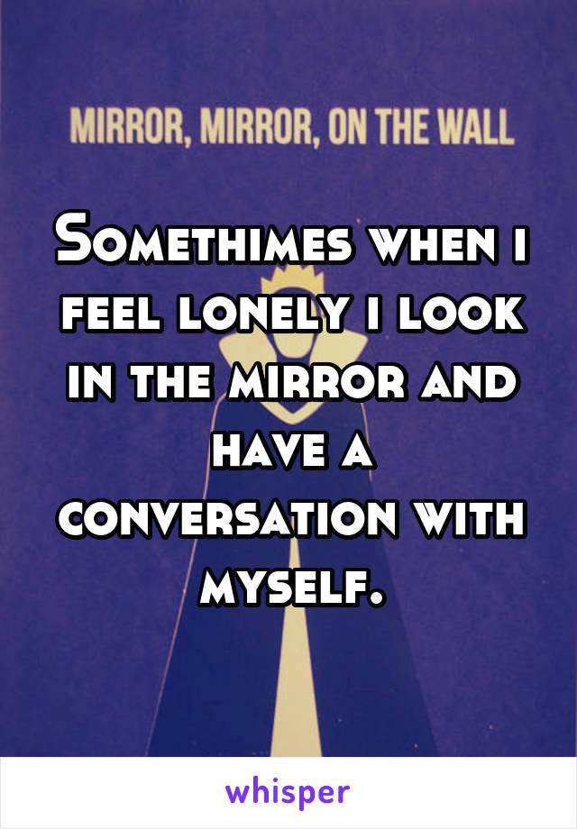 Somethimes when i feel lonely i look in the mirror and have a conversation with myself.