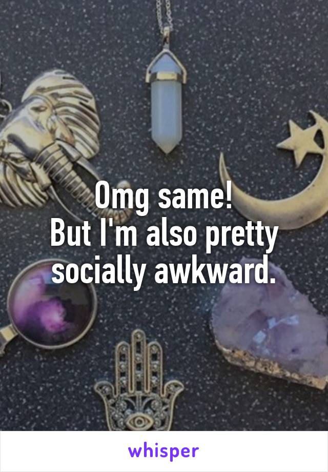 Omg same!
But I'm also pretty socially awkward.