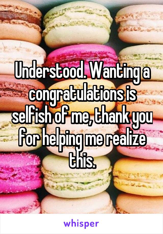 Understood. Wanting a congratulations is selfish of me, thank you for helping me realize this.