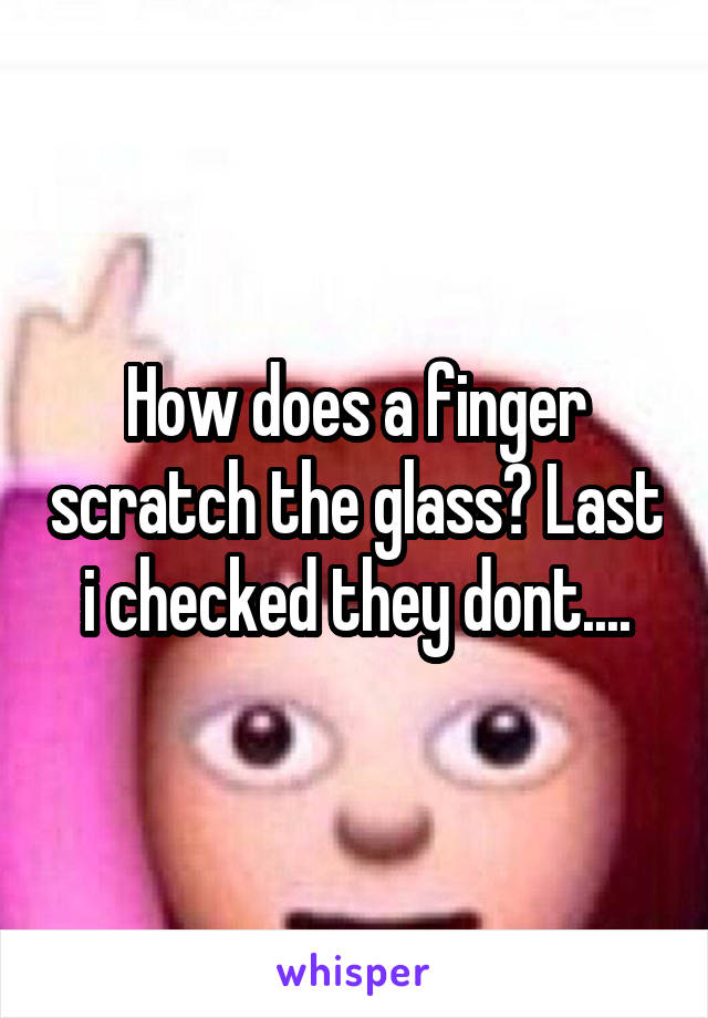 How does a finger scratch the glass? Last i checked they dont....