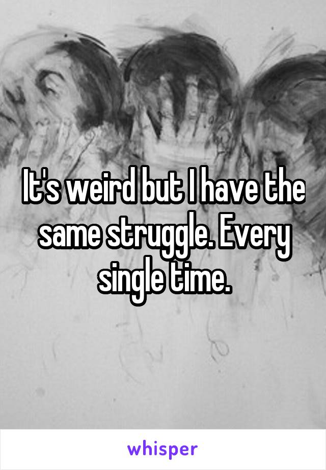 It's weird but I have the same struggle. Every single time.