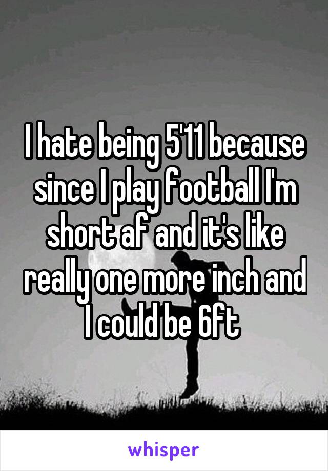 I hate being 5'11 because since I play football I'm short af and it's like really one more inch and I could be 6ft 