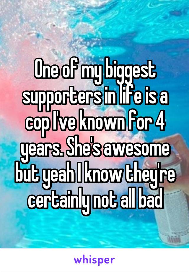 One of my biggest supporters in life is a cop I've known for 4 years. She's awesome but yeah I know they're certainly not all bad