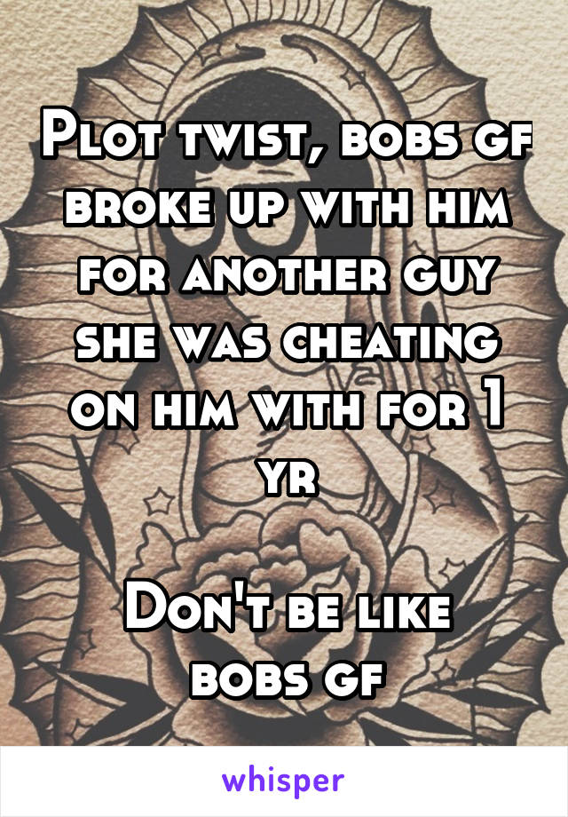 Plot twist, bobs gf broke up with him for another guy she was cheating on him with for 1 yr

Don't be like bobs gf