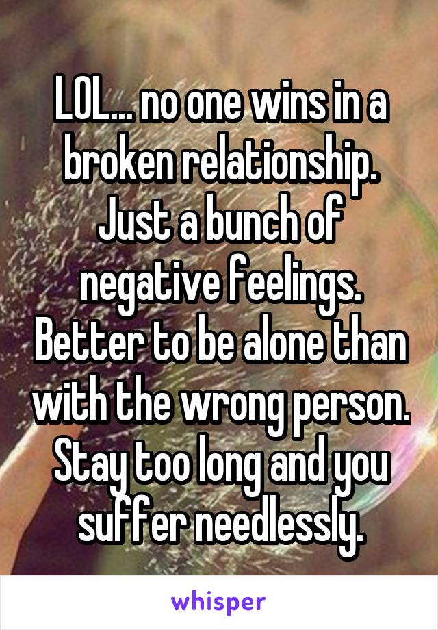 LOL... no one wins in a broken relationship. Just a bunch of negative feelings. Better to be alone than with the wrong person. Stay too long and you suffer needlessly.