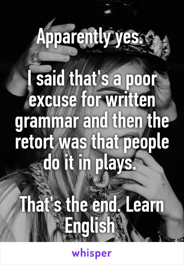 Apparently yes. 

I said that's a poor excuse for written grammar and then the retort was that people do it in plays. 

That's the end. Learn English 