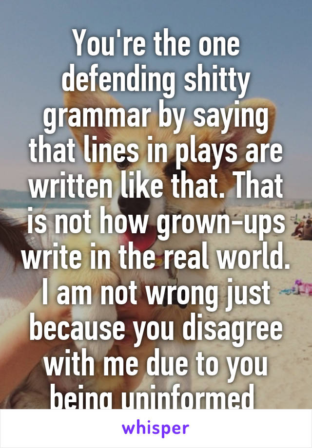 You're the one defending shitty grammar by saying that lines in plays are written like that. That is not how grown-ups write in the real world. I am not wrong just because you disagree with me due to you being uninformed 