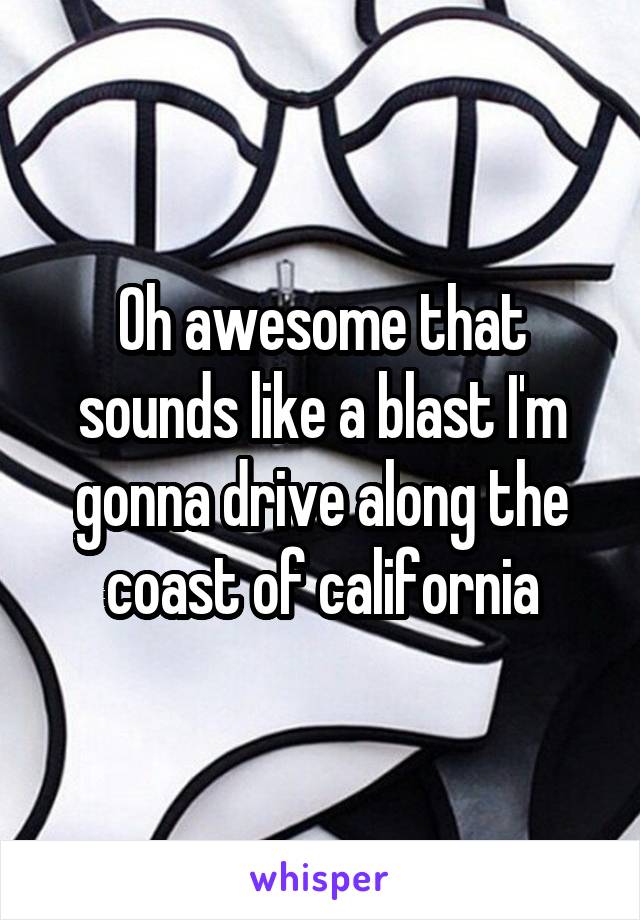 Oh awesome that sounds like a blast I'm gonna drive along the coast of california