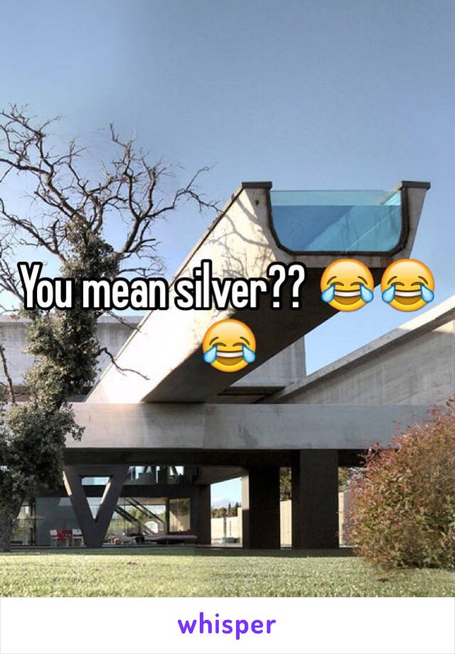 You mean silver?? 😂😂😂