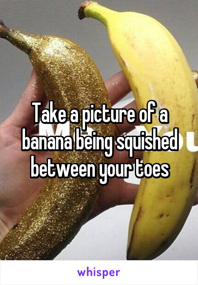 Take a picture of a banana being squished between your toes