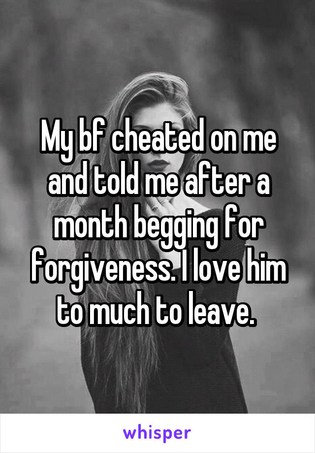 My bf cheated on me and told me after a month begging for forgiveness. I love him to much to leave. 