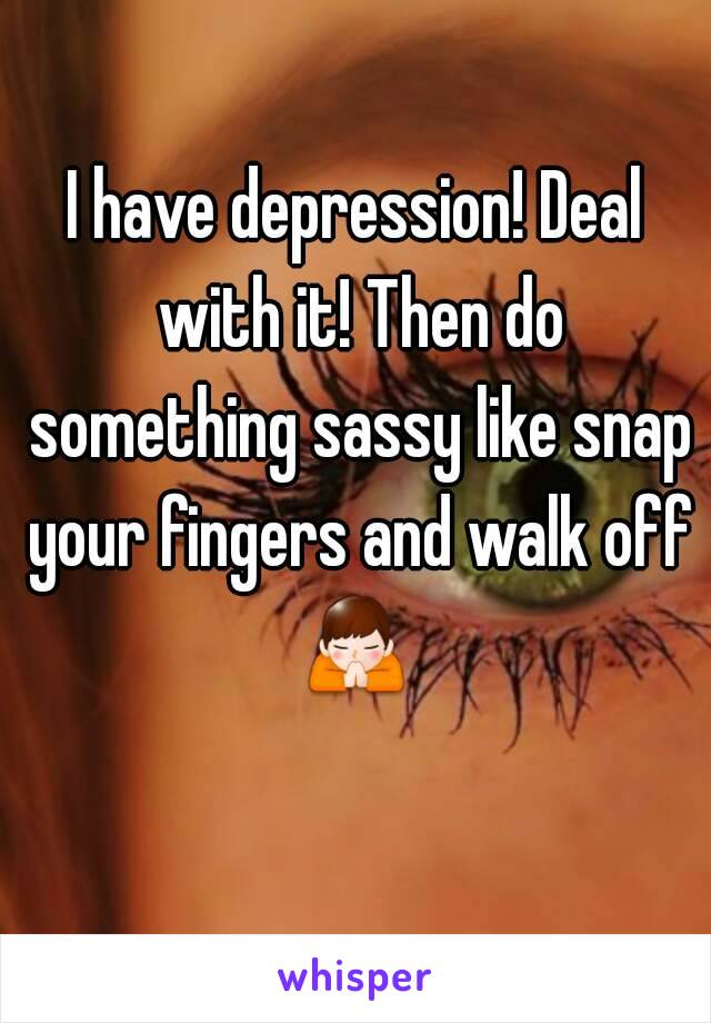 I have depression! Deal with it! Then do something sassy like snap your fingers and walk off 🙏  