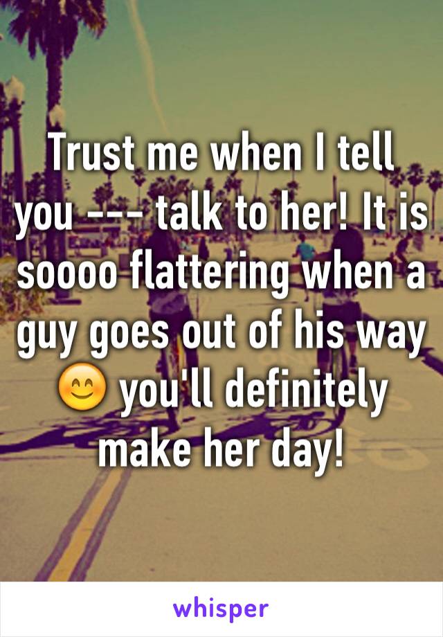 Trust me when I tell you --- talk to her! It is soooo flattering when a guy goes out of his way 😊 you'll definitely make her day!