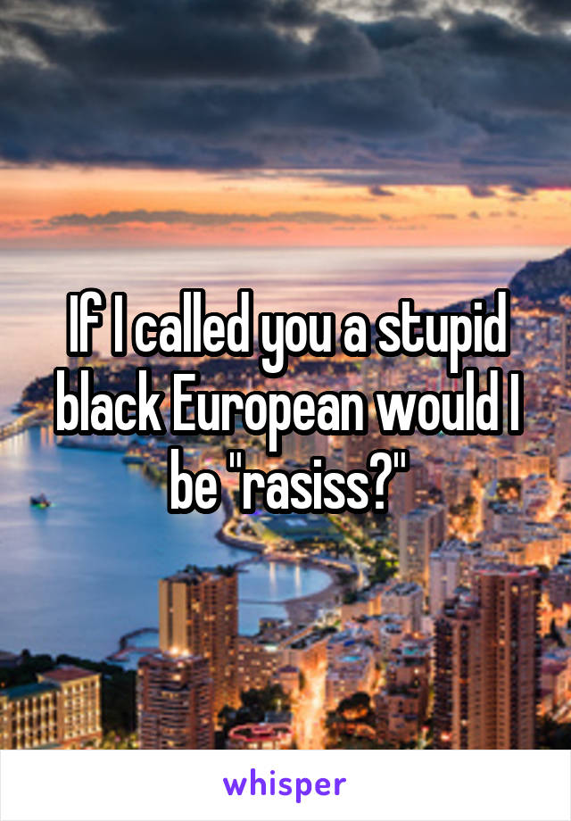 If I called you a stupid black European would I be "rasiss?"