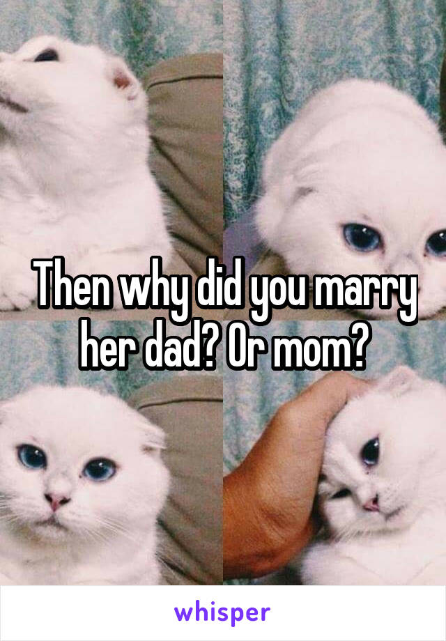 Then why did you marry her dad? Or mom?