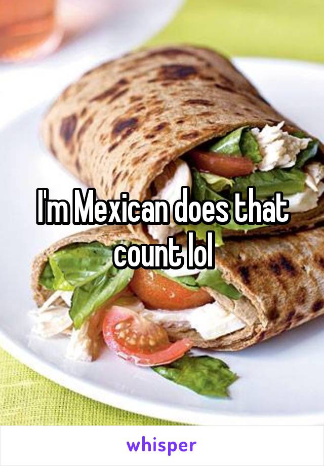 I'm Mexican does that count lol