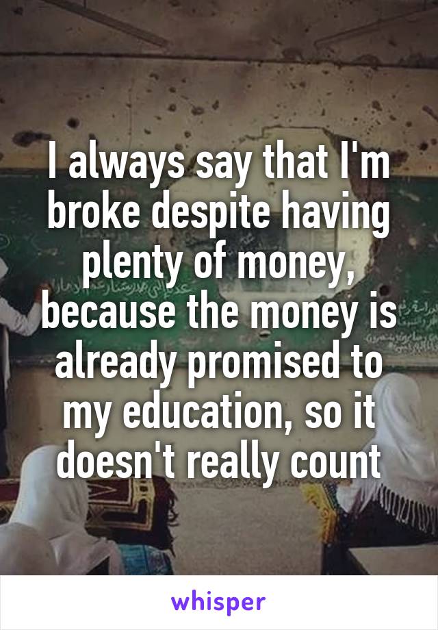 I always say that I'm broke despite having plenty of money, because the money is already promised to my education, so it doesn't really count