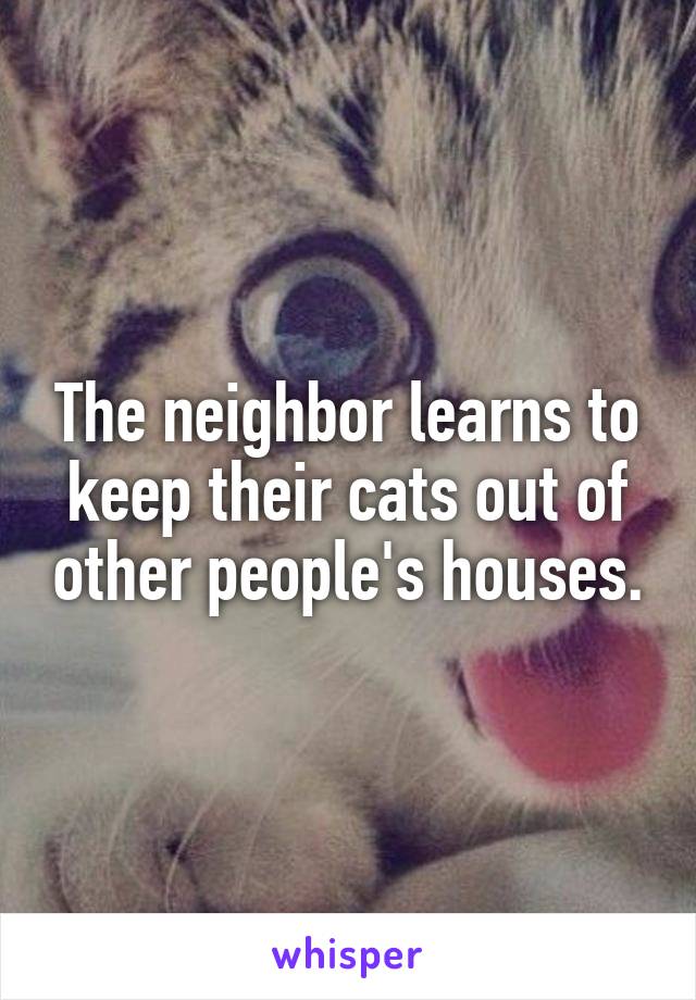 The neighbor learns to keep their cats out of other people's houses.