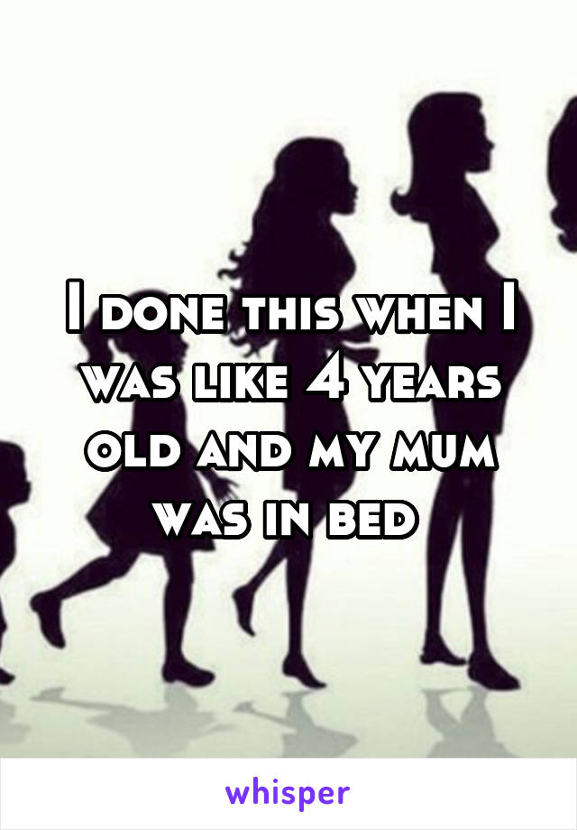 I done this when I was like 4 years old and my mum was in bed 