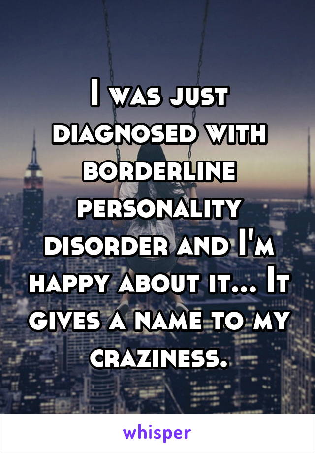 I was just diagnosed with borderline personality disorder and I'm happy about it... It gives a name to my craziness.