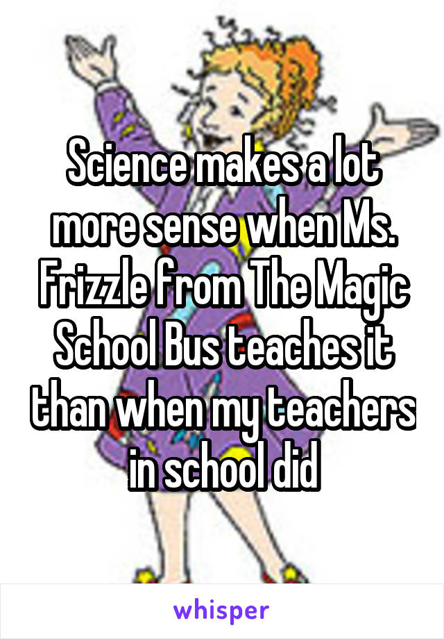 Science makes a lot more sense when Ms. Frizzle from The Magic School Bus teaches it than when my teachers in school did