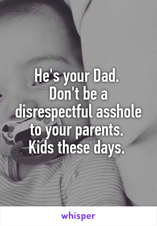 He's your Dad. 
Don't be a disrespectful asshole to your parents. 
Kids these days. 