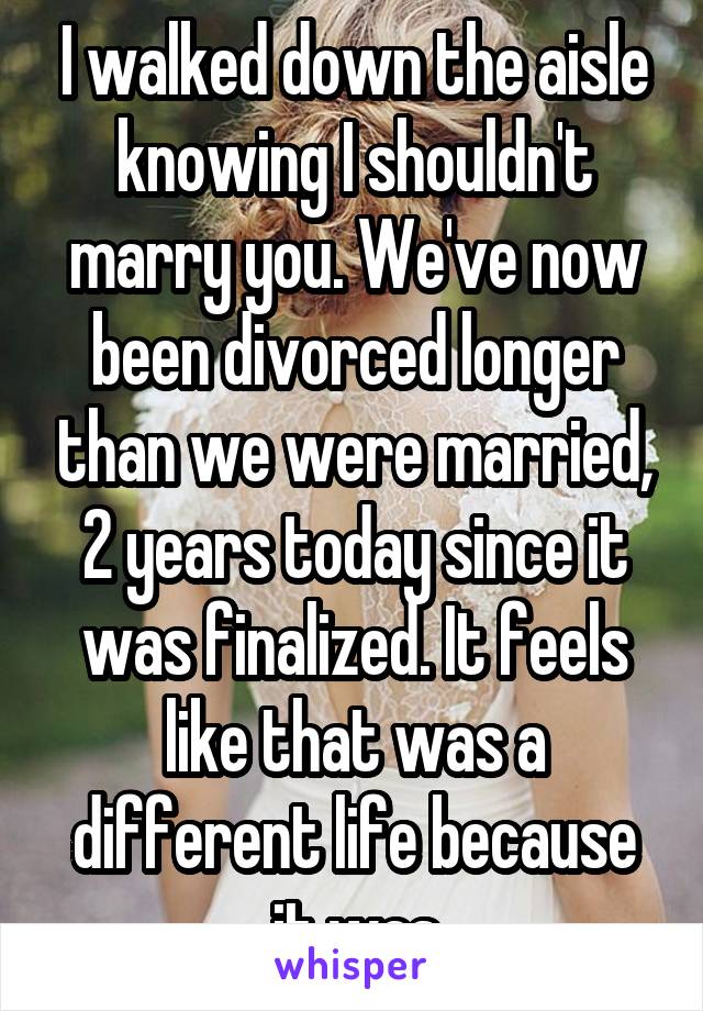 I walked down the aisle knowing I shouldn't marry you. We've now been divorced longer than we were married, 2 years today since it was finalized. It feels like that was a different life because it was