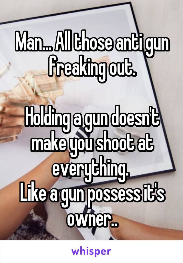 Man... All those anti gun freaking out.

Holding a gun doesn't make you shoot at everything. 
Like a gun possess it's owner..