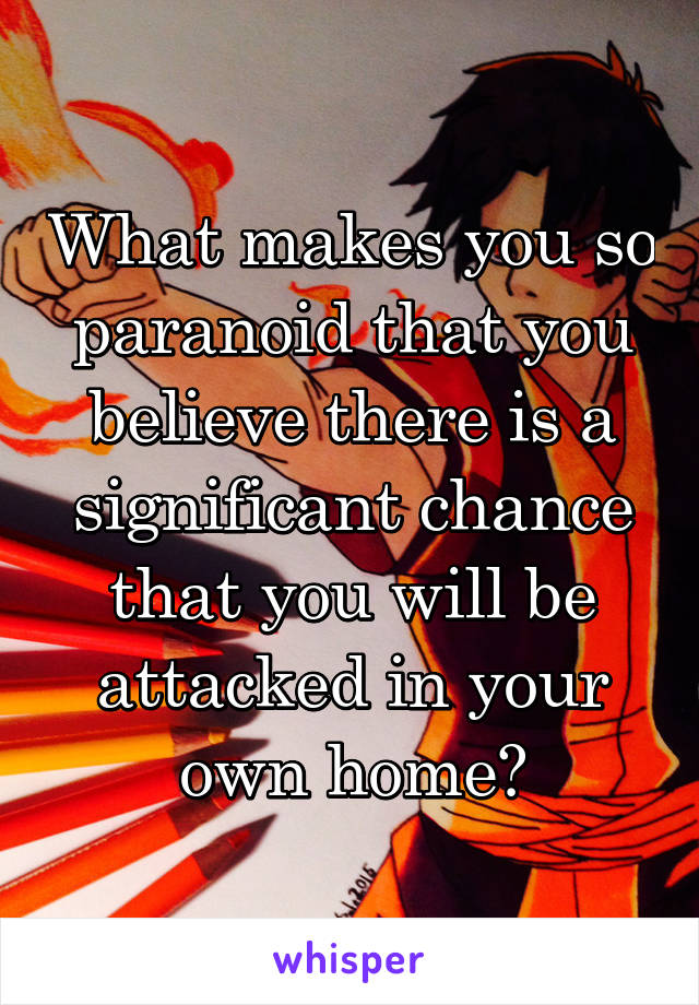 What makes you so paranoid that you believe there is a significant chance that you will be attacked in your own home?