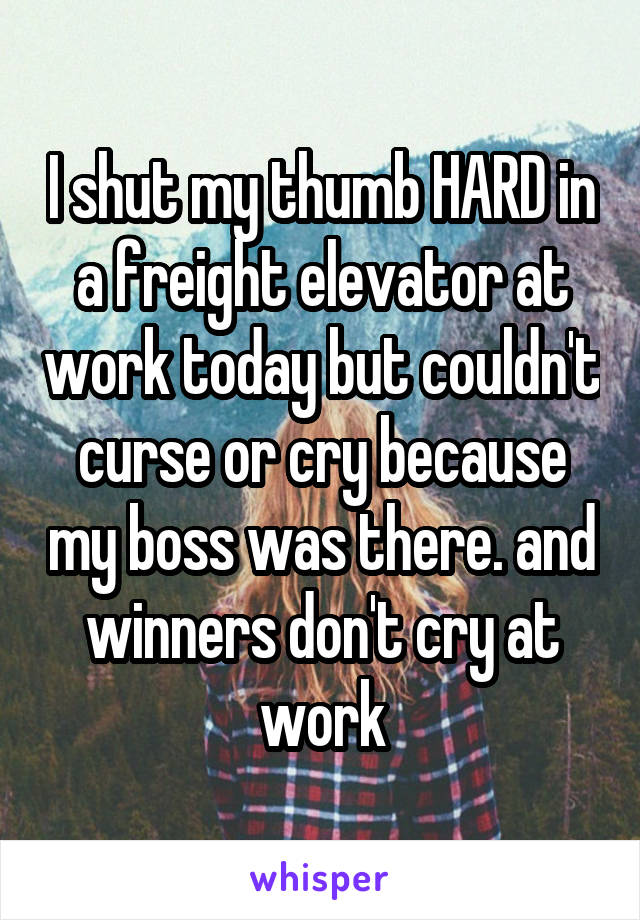 I shut my thumb HARD in a freight elevator at work today but couldn't curse or cry because my boss was there. and winners don't cry at work