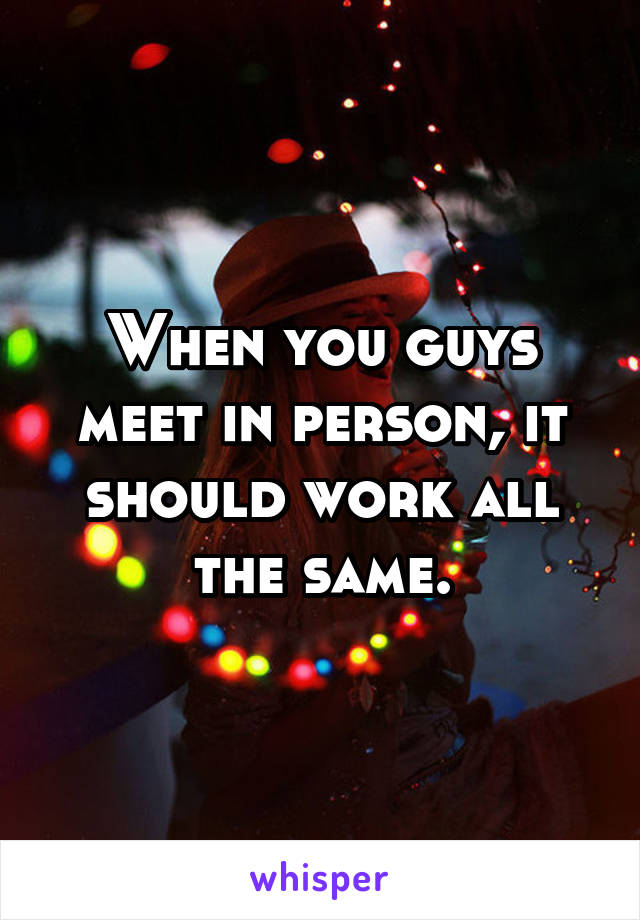 When you guys meet in person, it should work all the same.