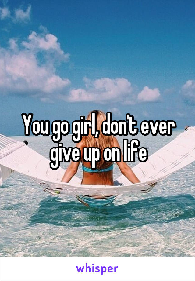 You go girl, don't ever give up on life