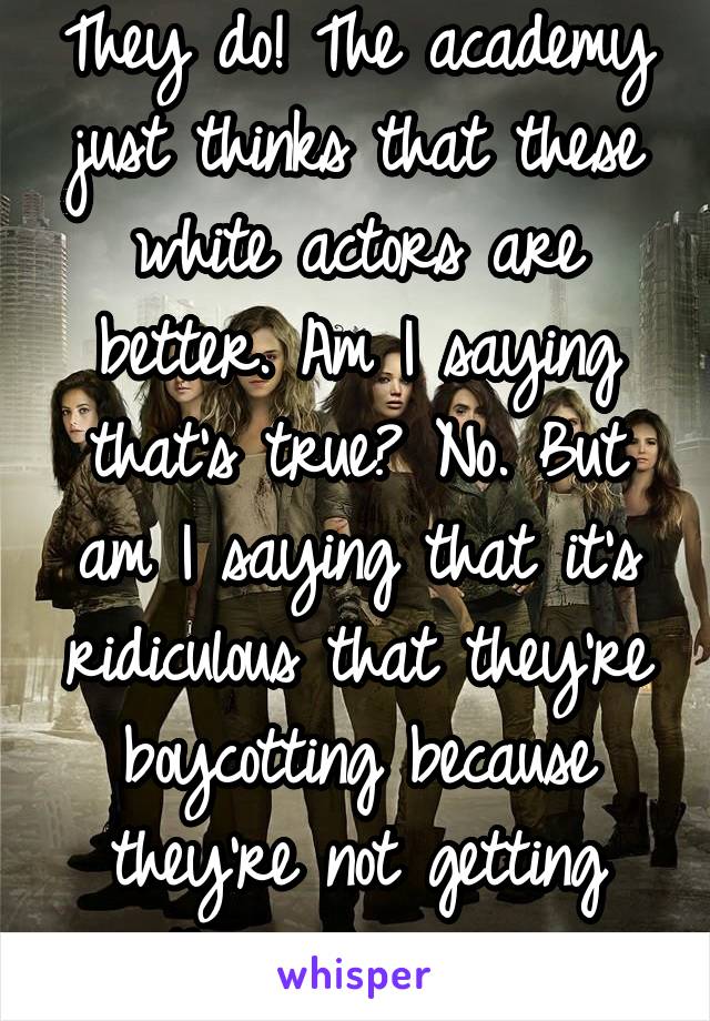 They do! The academy just thinks that these white actors are better. Am I saying that's true? No. But am I saying that it's ridiculous that they're boycotting because they're not getting their way yes